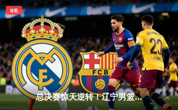 总决赛惊天逆转！辽宁男篮加时险胜广东夺得CBA总冠军