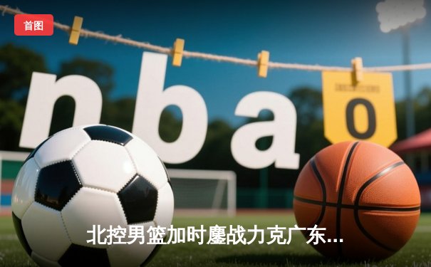 北控男篮加时鏖战力克广东宏远 廖三宁35分创生涯新高