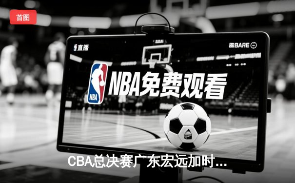 CBA总决赛广东宏远加时力克辽宁本钢，胡明轩荣膺FMVP